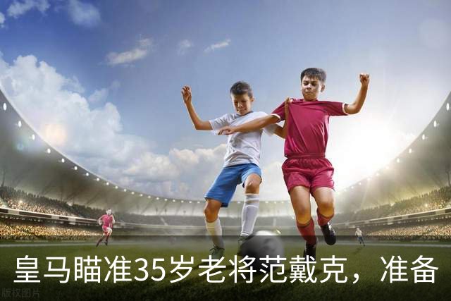 皇马瞄准35岁老将范戴克，准备“空手套狼